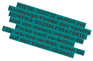 MIESE-JUSTIZ gehört zur Homepage-Familie des Vereins KONTRA-SOZIALPIRATERIE. Und von diesem werden die Preise auch verliehen. (Sie werden verlinkt, wenn Sie auf den Kasten clicken).